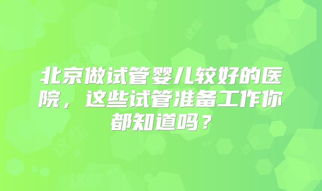 北京做试管婴儿较好的医院，这些试管准备工作你都知道吗？
