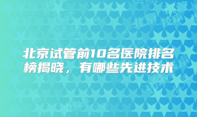 北京试管前10名医院排名榜揭晓，有哪些先进技术