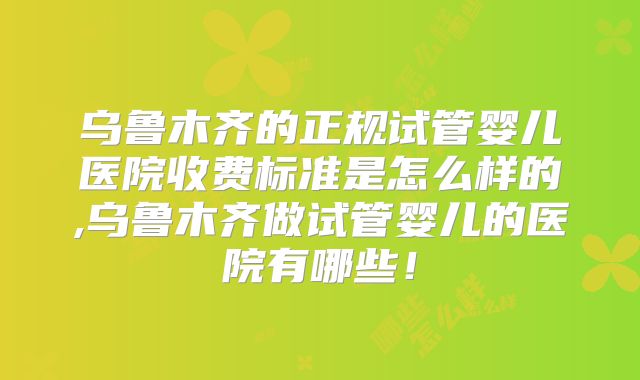 乌鲁木齐的正规试管婴儿医院收费标准是怎么样的,乌鲁木齐做试管婴儿的医院有哪些！