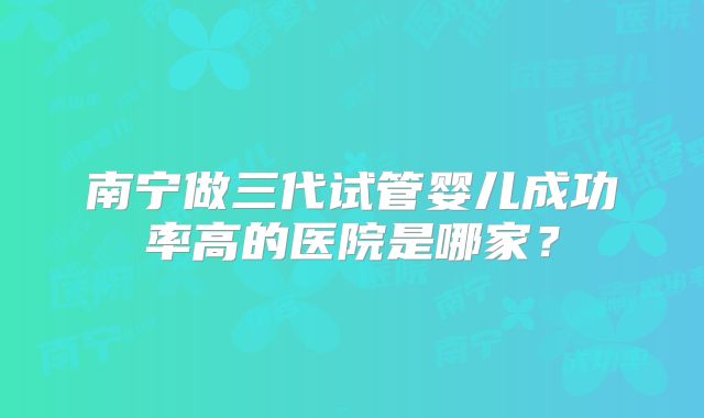 南宁做三代试管婴儿成功率高的医院是哪家?