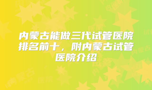 内蒙古能做三代试管医院排名前十，附内蒙古试管医院介绍