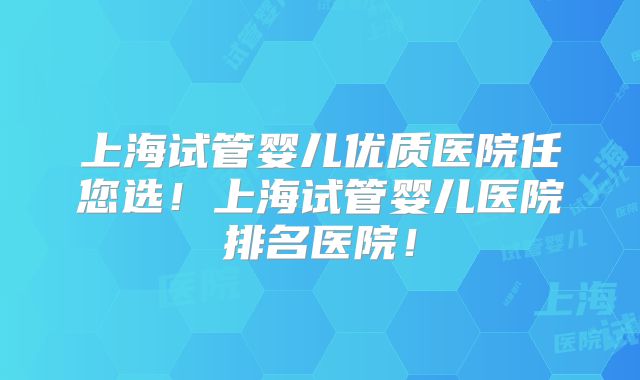 上海试管婴儿优质医院任您选!上海试管婴儿医院排名医院!