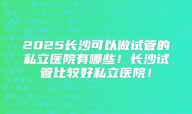 2025长沙可以做试管的私立医院有哪些！长沙试管比较好私立医院！