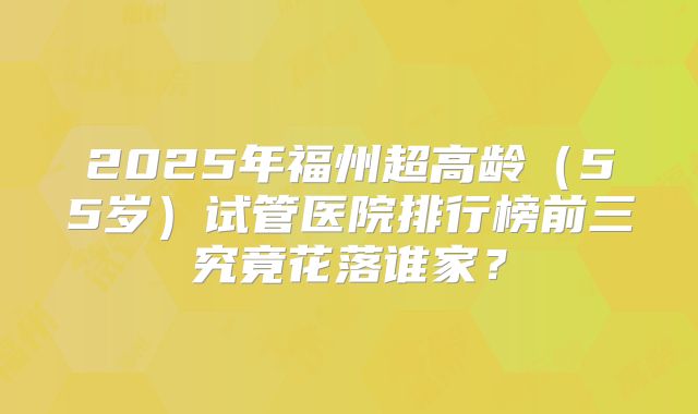 2025年福州超高龄(55岁)试管医院排行榜前三究竟花落谁家?