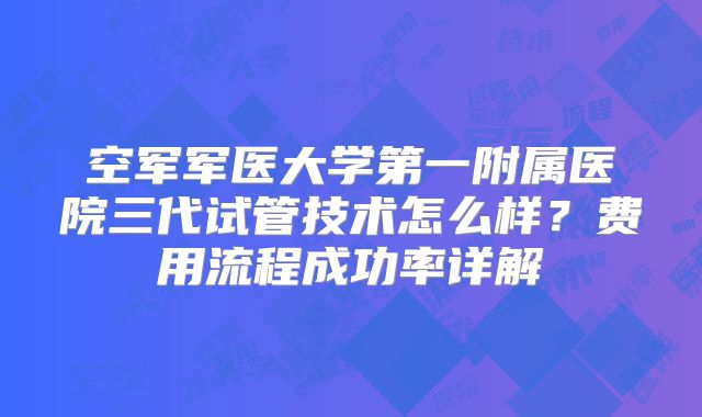 空军军医大学第一附属医院三代试管技术怎么样？费用流程成功率详解