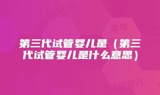 第三代试管婴儿是（第三代试管婴儿是什么意思）