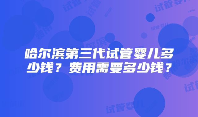 哈尔滨第三代试管婴儿多少钱？费用需要多少钱？