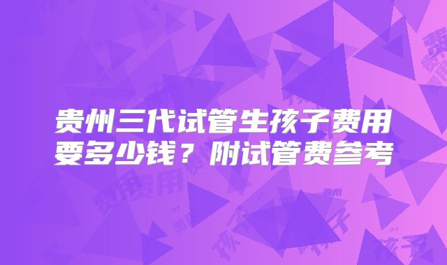 贵州三代试管生孩子费用要多少钱？附试管费参考