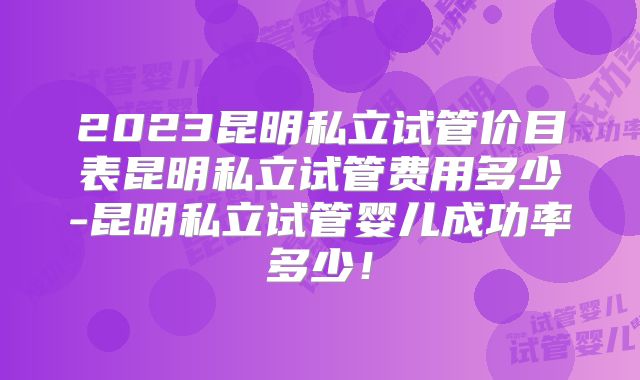 2023昆明私立试管价目表昆明私立试管费用多少-昆明私立试管婴儿成功率多少！