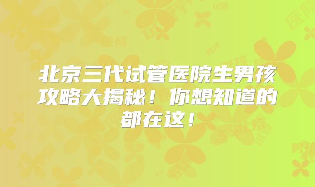 北京三代试管医院生男孩攻略大揭秘！你想知道的都在这！