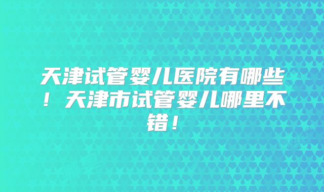天津试管婴儿医院有哪些！天津市试管婴儿哪里不错！