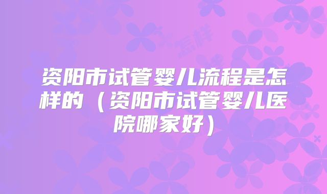 资阳市试管婴儿流程是怎样的（资阳市试管婴儿医院哪家好）