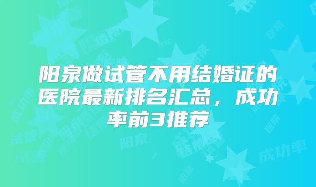 阳泉做试管不用结婚证的医院最新排名汇总,成功率前3推荐
