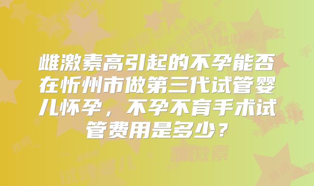 雌激素高引起的不孕能否在忻州市做第三代试管婴儿怀孕,不孕不育手术试管费用是多少?