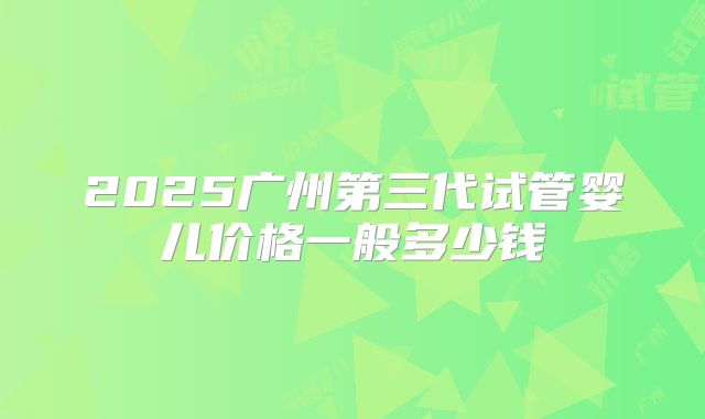 2025广州第三代试管婴儿价格一般多少钱