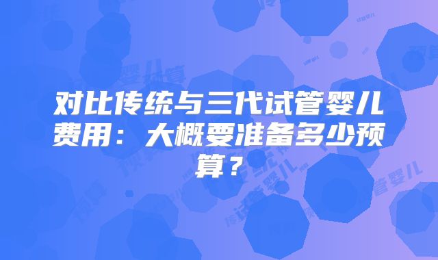 对比传统与三代试管婴儿费用：大概要准备多少预算？