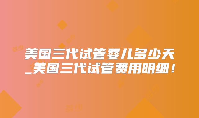 美国三代试管婴儿多少天_美国三代试管费用明细！