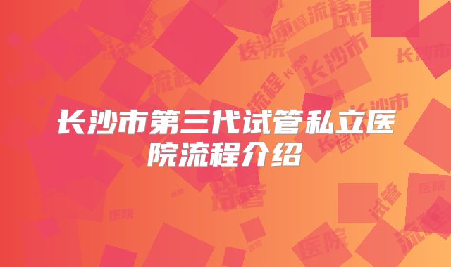 长沙市第三代试管私立医院流程介绍
