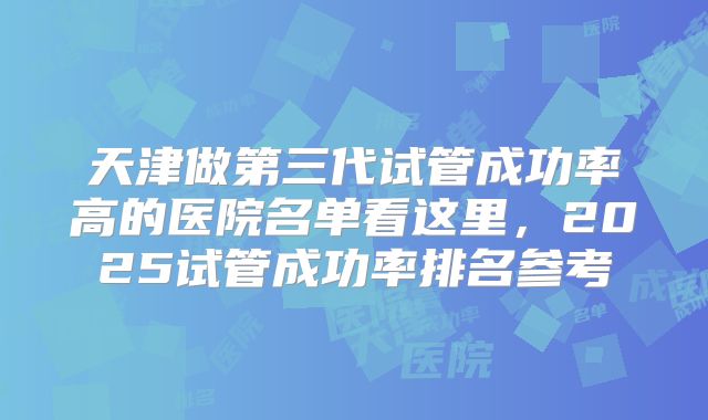 天津做第三代试管成功率高的医院名单看这里,2025试管成功率排名参考