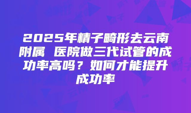 2025年精子畸形去云南附属 医院做三代试管的成功率高吗?如何才能提升成功率