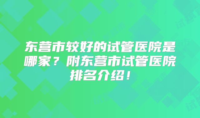 东营市较好的试管医院是哪家？附东营市试管医院排名介绍！