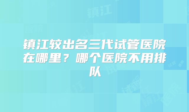 镇江较出名三代试管医院在哪里?哪个医院不用排队