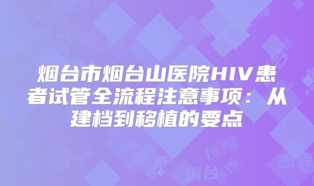 烟台市烟台山医院HIV患者试管全流程注意事项:从建档到移植的要点