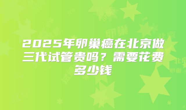 2025年卵巢癌在北京做三代试管贵吗？需要花费多少钱