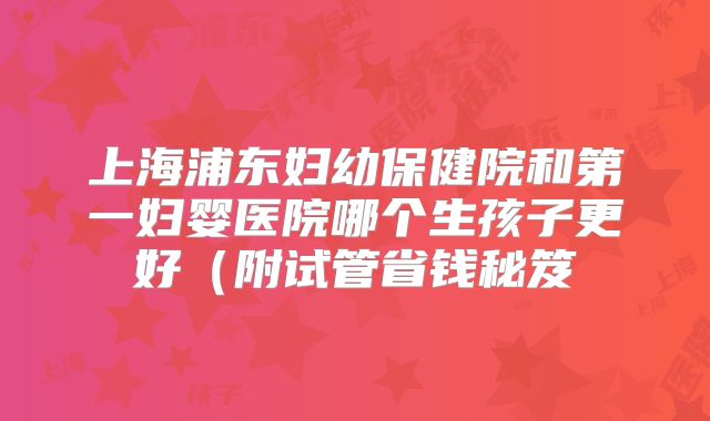 上海浦东妇幼保健院和第一妇婴医院哪个生孩子更好（附试管省钱秘笈