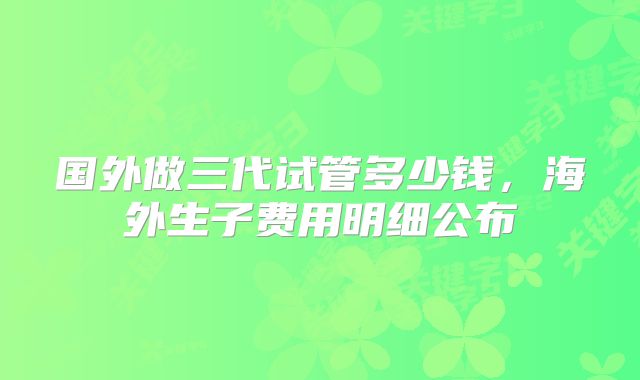 国外做三代试管多少钱，海外生子费用明细公布