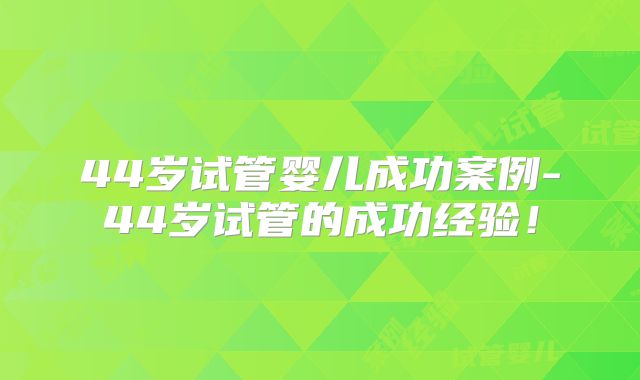 44岁试管婴儿成功案例-44岁试管的成功经验！