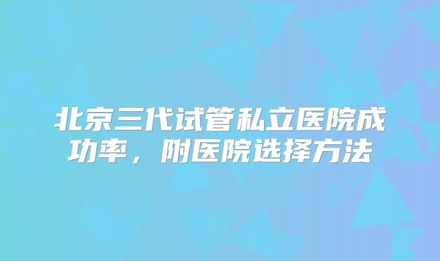 北京三代试管私立医院成功率，附医院选择方法