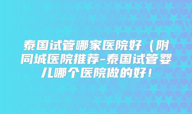 泰国试管哪家医院好（附同城医院推荐-泰国试管婴儿哪个医院做的好！