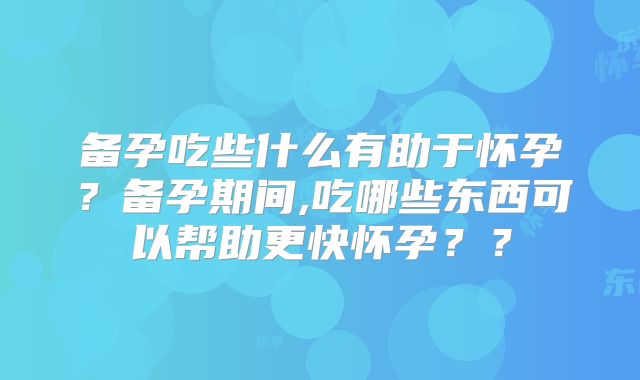 备孕吃些什么有助于怀孕？备孕期间,吃哪些东西可以帮助更快怀孕？？