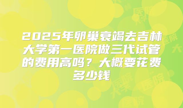 2025年卵巢衰竭去吉林大学第一医院做三代试管的费用高吗？大概要花费多少钱
