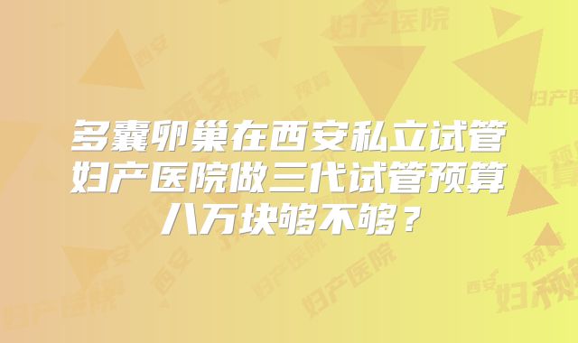 多囊卵巢在西安私立试管妇产医院做三代试管预算八万块够不够？