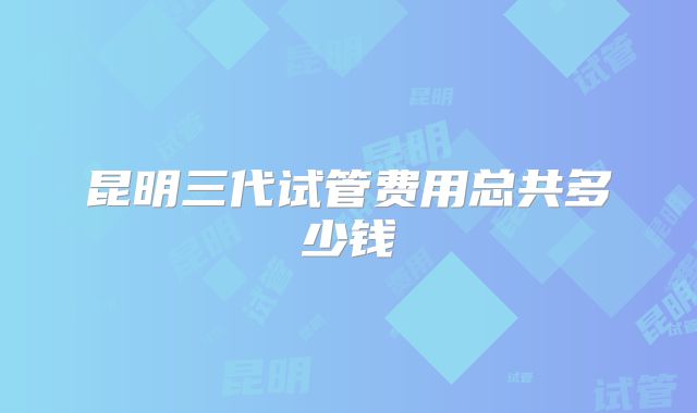 昆明三代试管费用总共多少钱