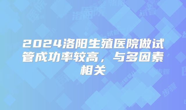 2024洛阳生殖医院做试管成功率较高，与多因素相关