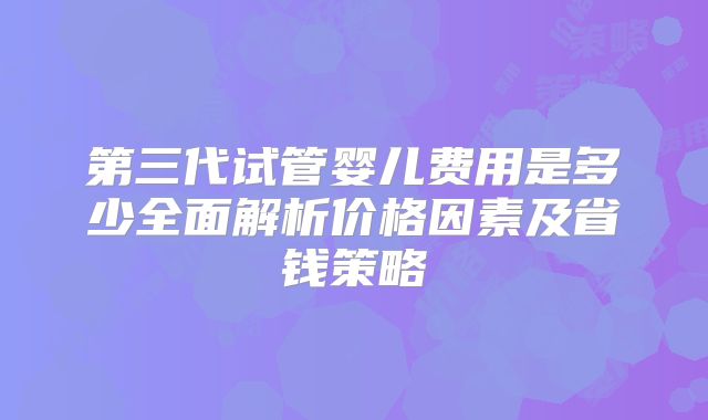 第三代试管婴儿费用是多少全面解析价格因素及省钱策略