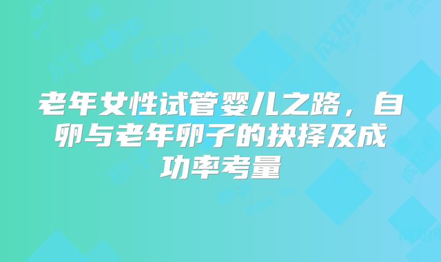 老年女性试管婴儿之路，自卵与老年卵子的抉择及成功率考量