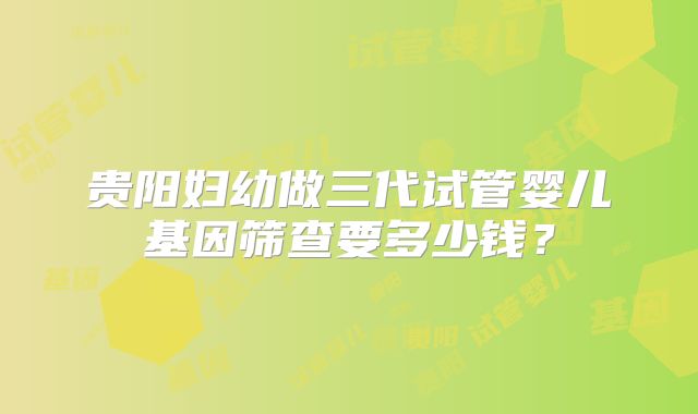 贵阳妇幼做三代试管婴儿基因筛查要多少钱?