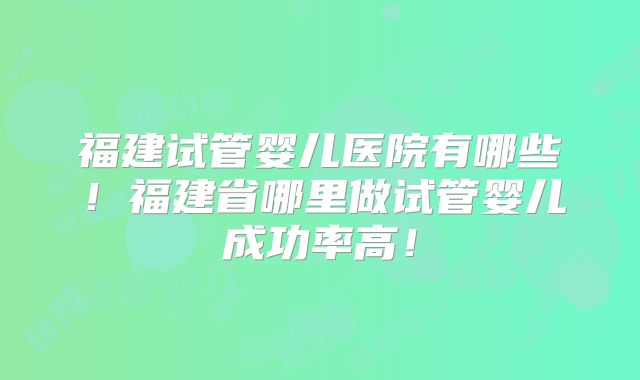 福建试管婴儿医院有哪些!福建省哪里做试管婴儿成功率高!