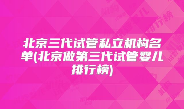 北京三代试管私立机构名单(北京做第三代试管婴儿排行榜)