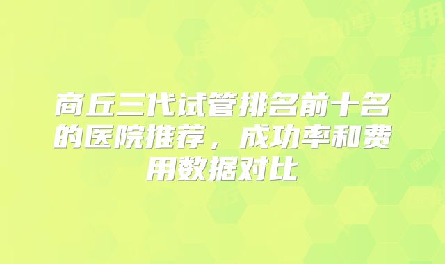 商丘三代试管排名前十名的医院推荐，成功率和费用数据对比