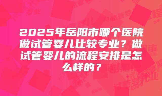 2025年岳阳市哪个医院做试管婴儿比较专业？做试管婴儿的流程安排是怎么样的？