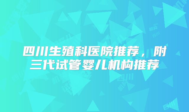 四川生殖科医院推荐，附三代试管婴儿机构推荐