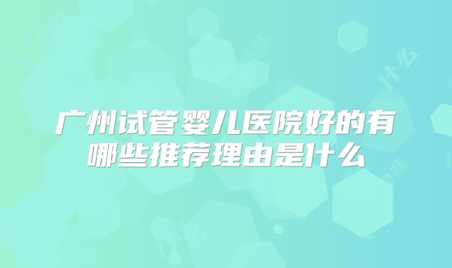 广州试管婴儿医院好的有哪些推荐理由是什么