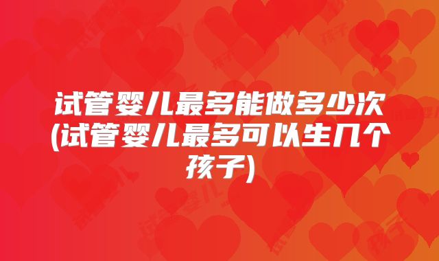 试管婴儿最多能做多少次(试管婴儿最多可以生几个孩子)
