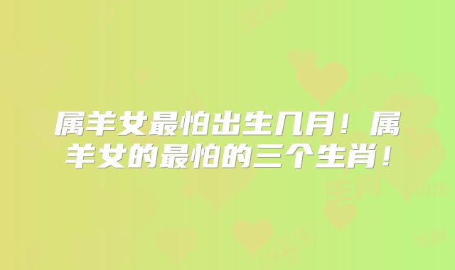属羊女最怕出生几月！属羊女的最怕的三个生肖！