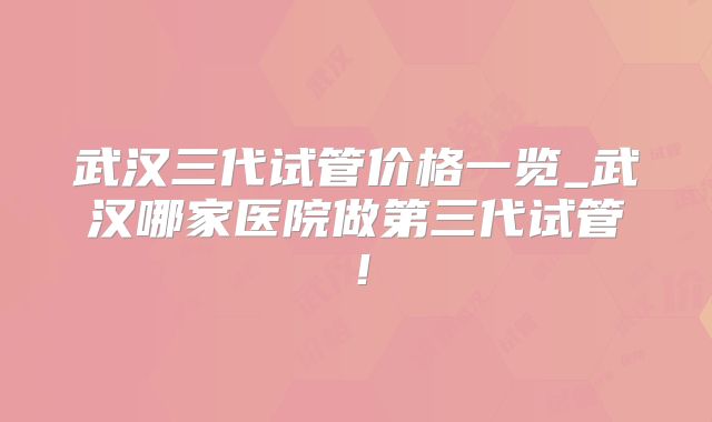 武汉三代试管价格一览_武汉哪家医院做第三代试管！